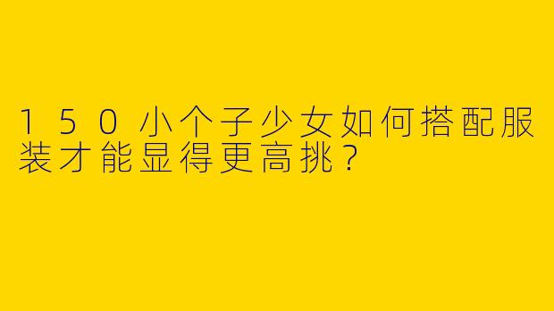 150小个子少女如何搭配服装才能显得更高挑？