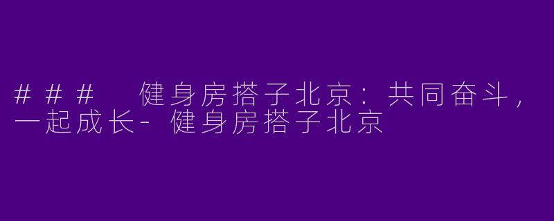 ### 健身房搭子北京：共同奋斗，一起成长-健身房搭子北京