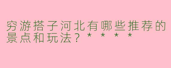 穷游搭子河北有哪些推荐的景点和玩法？****