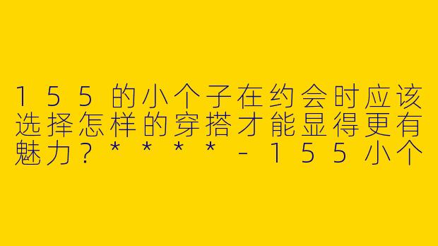 155的小个子在约会时应该选择怎样的穿搭才能显得更有魅力？****