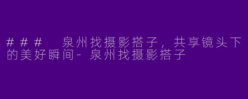 ### 泉州找摄影搭子，共享镜头下的美好瞬间-泉州找摄影搭子