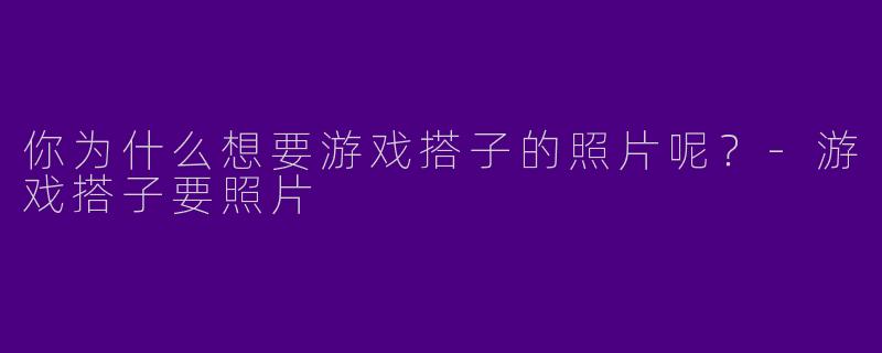 你为什么想要游戏搭子的照片呢？-游戏搭子要照片