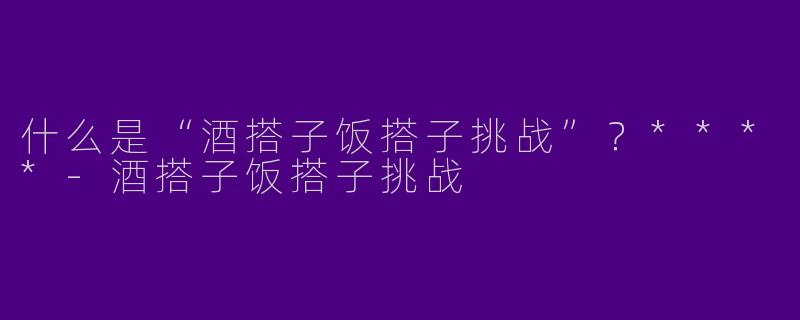 什么是“酒搭子饭搭子挑战”？****