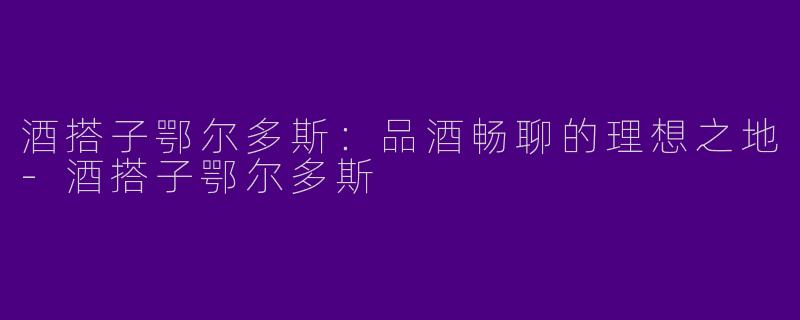 酒搭子鄂尔多斯：品酒畅聊的理想之地-酒搭子鄂尔多斯