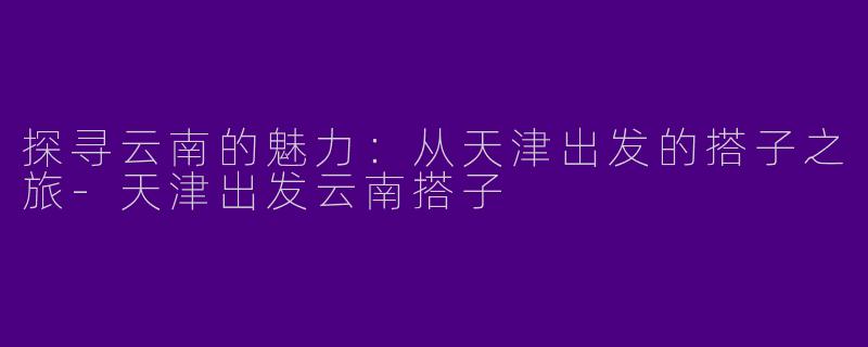 探寻云南的魅力：从天津出发的搭子之旅