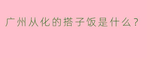 广州从化的搭子饭是什么？  