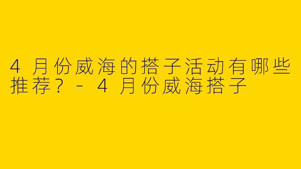 4月份威海的搭子活动有哪些推荐?