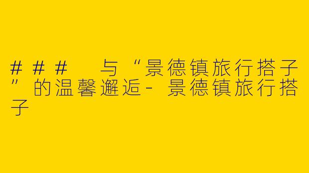 ### 与“景德镇旅行搭子”的温馨邂逅-景德镇旅行搭子