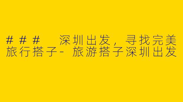 ### 深圳出发，寻找完美旅行搭子-旅游搭子深圳出发