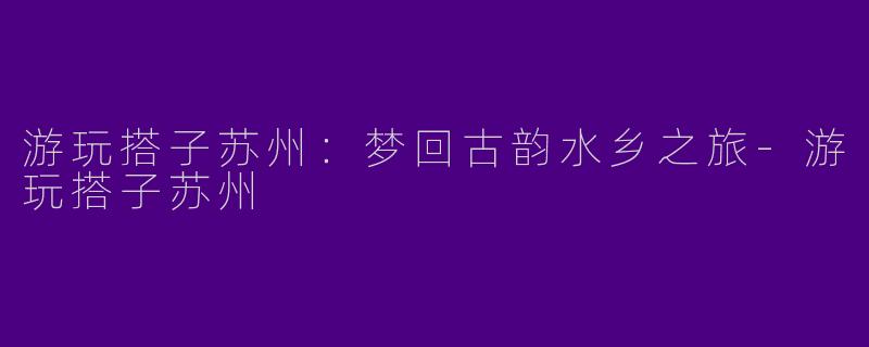 游玩搭子苏州：梦回古韵水乡之旅
