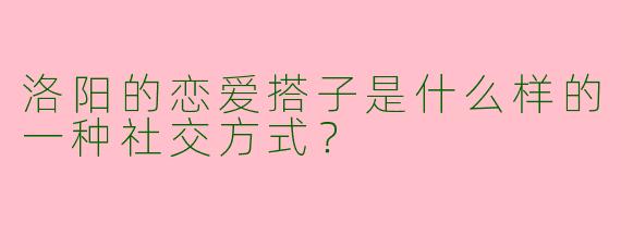 洛阳的恋爱搭子是什么样的一种社交方式？  