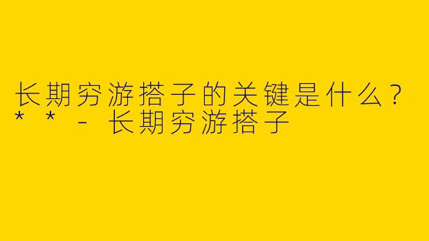 长期穷游搭子的关键是什么？**-长期穷游搭子