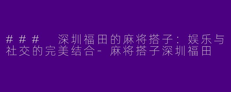### 深圳福田的麻将搭子：娱乐与社交的完美结合-麻将搭子深圳福田