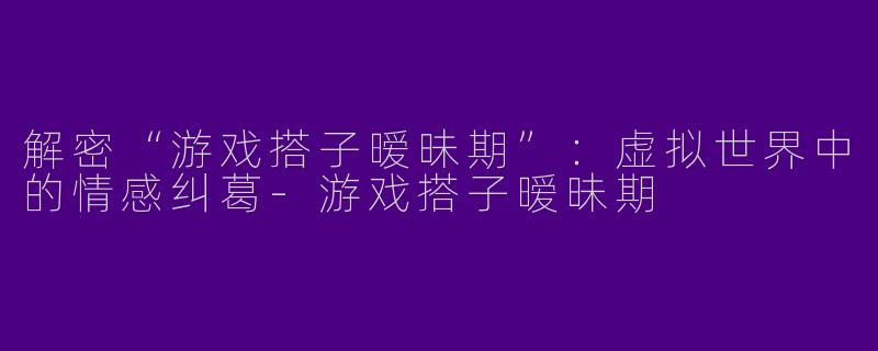 解密“游戏搭子暧昧期”：虚拟世界中的情感纠葛-游戏搭子暧昧期