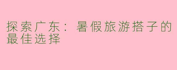 探索广东：暑假旅游搭子的最佳选择