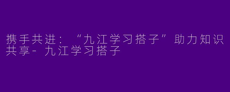 携手共进：“九江学习搭子”助力知识共享-九江学习搭子