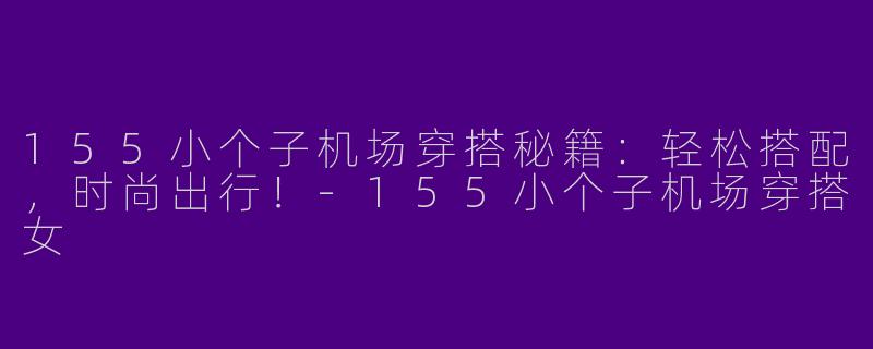 155小个子机场穿搭秘籍：轻松搭配，时尚出行！