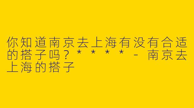 你知道南京去上海有没有合适的搭子吗?****