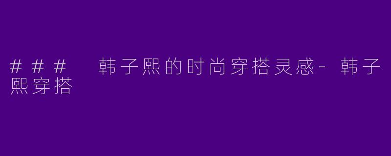 ### 韩子熙的时尚穿搭灵感-韩子熙穿搭
