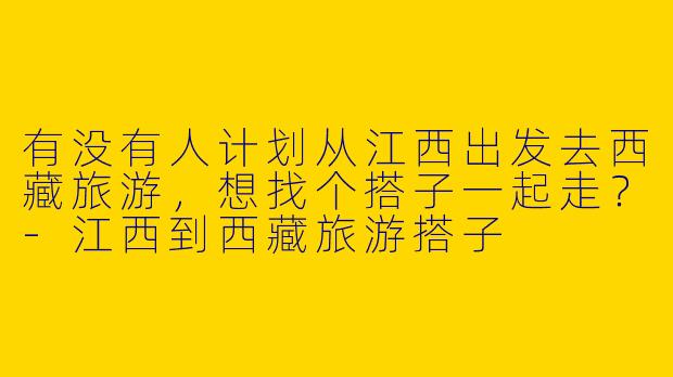 有没有人计划从江西出发去西藏旅游,想找个搭子一起走?