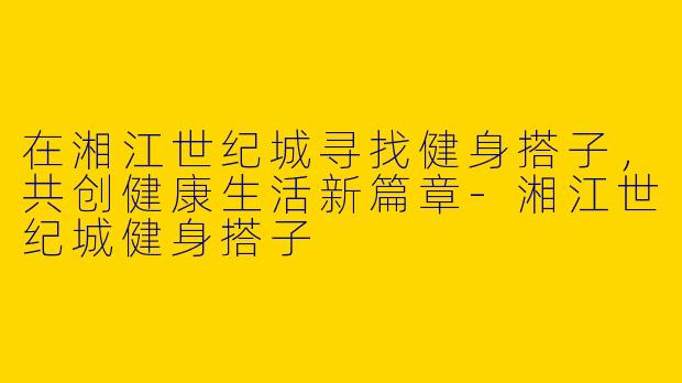 在湘江世纪城寻找健身搭子，共创健康生活新篇章-湘江世纪城健身搭子