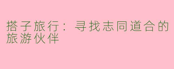 搭子旅行：寻找志同道合的旅游伙伴