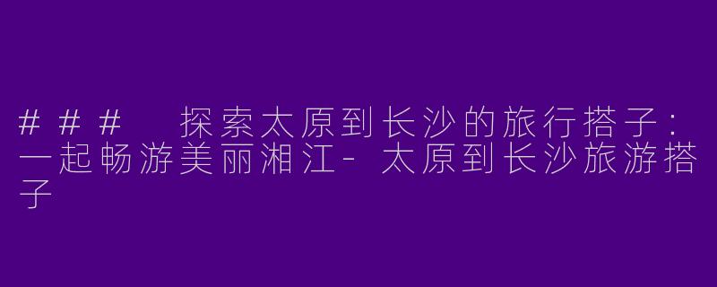 ### 探索太原到长沙的旅行搭子：一起畅游美丽湘江-太原到长沙旅游搭子