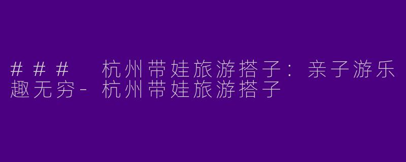 ### 杭州带娃旅游搭子：亲子游乐趣无穷-杭州带娃旅游搭子