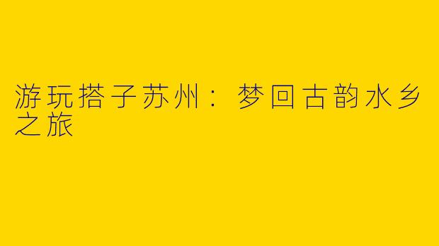 游玩搭子苏州：梦回古韵水乡之旅