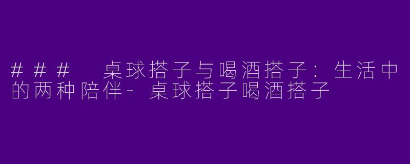 ### 桌球搭子与喝酒搭子：生活中的两种陪伴-桌球搭子喝酒搭子