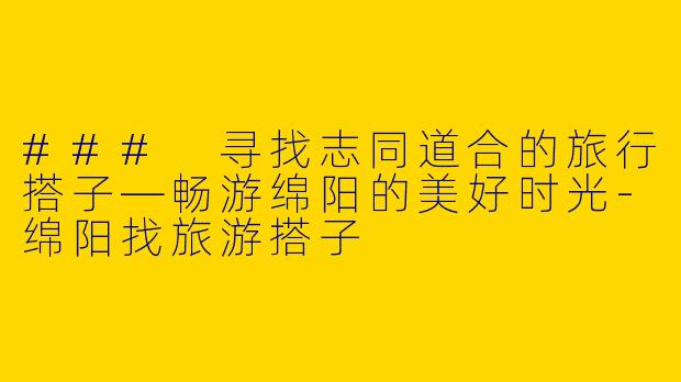 ### 寻找志同道合的旅行搭子—畅游绵阳的美好时光