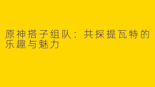 原神搭子组队：共探提瓦特的乐趣与魅力
