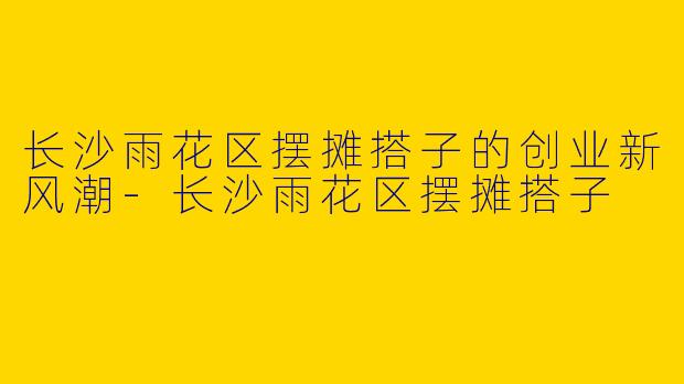 长沙雨花区摆摊搭子的创业新风潮-长沙雨花区摆摊搭子