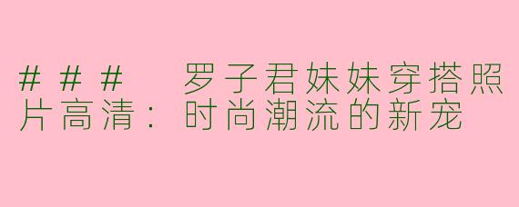 ### 罗子君妹妹穿搭照片高清：时尚潮流的新宠