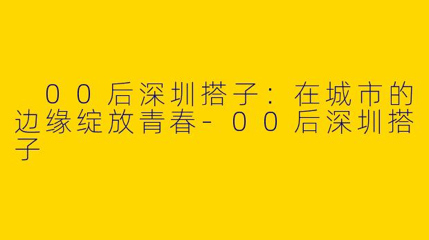  00后深圳搭子：在城市的边缘绽放青春-00后深圳搭子