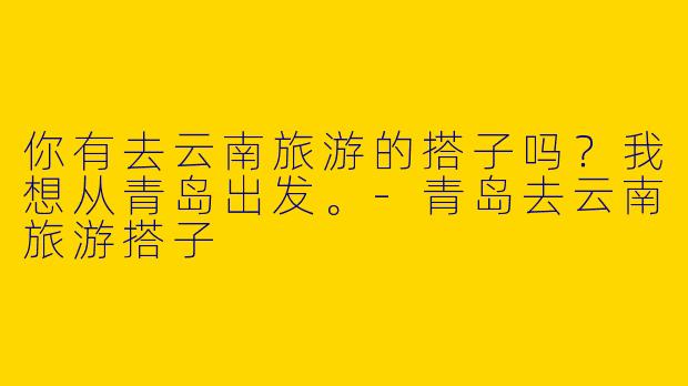 你有去云南旅游的搭子吗？我想从青岛出发。