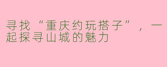 寻找“重庆约玩搭子”，一起探寻山城的魅力