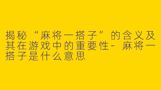 揭秘“麻将一搭子”的含义及其在游戏中的重要性-麻将一搭子是什么意思