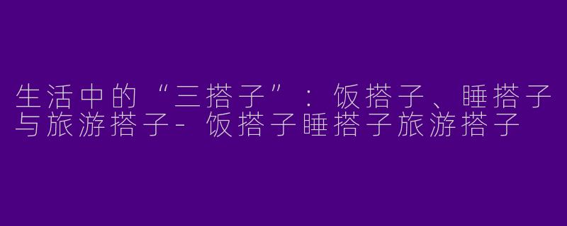 生活中的“三搭子”:饭搭子、睡搭子与旅游搭子