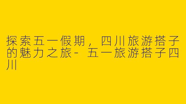 探索五一假期，四川旅游搭子的魅力之旅-五一旅游搭子四川