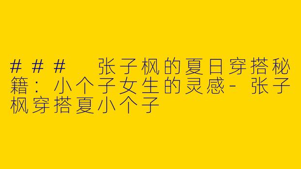 ### 张子枫的夏日穿搭秘籍：小个子女生的灵感-张子枫穿搭夏小个子