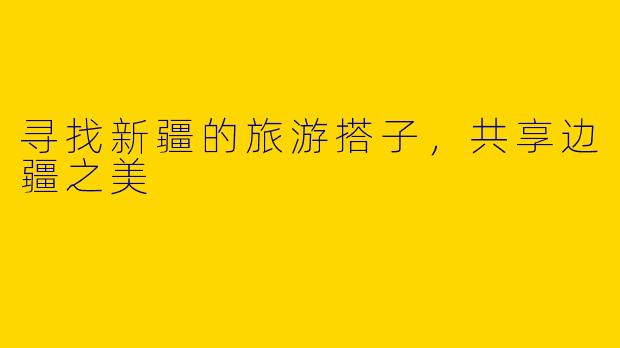 寻找新疆的旅游搭子，共享边疆之美