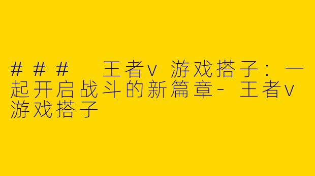 ### 王者v游戏搭子：一起开启战斗的新篇章-王者v游戏搭子