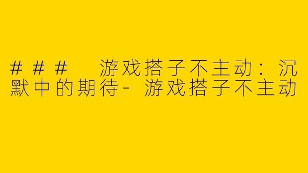 ### 游戏搭子不主动:沉默中的期待
