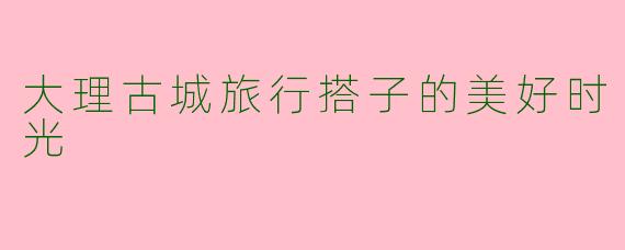 大理古城旅行搭子的美好时光