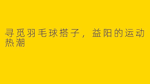 寻觅羽毛球搭子，益阳的运动热潮