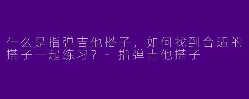 什么是指弹吉他搭子，如何找到合适的搭子一起练习？