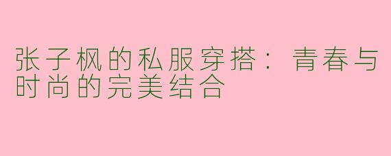 张子枫的私服穿搭：青春与时尚的完美结合