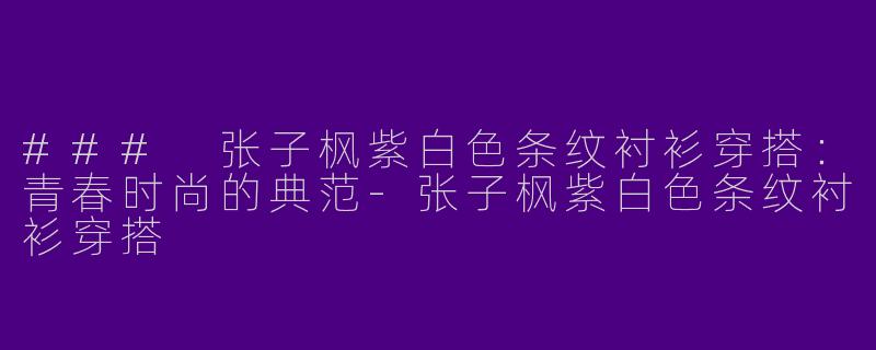 ### 张子枫紫白色条纹衬衫穿搭：青春时尚的典范-张子枫紫白色条纹衬衫穿搭