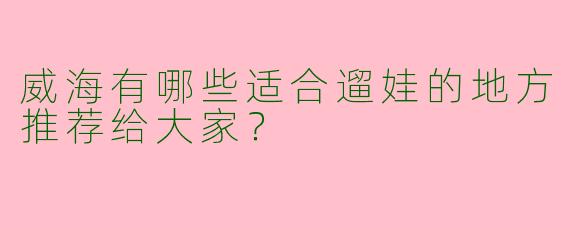 威海有哪些适合遛娃的地方推荐给大家？
